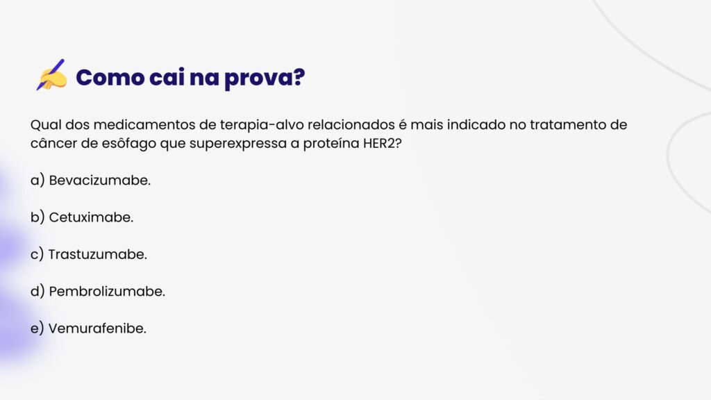 Qual dos medicamentos de terapia-alvo relacionados é mais indicado no tratamento de
câncer de esôfago que superexpressa a proteína HER2?
a) Bevacizumabe.
b) Cetuximabe.
c) Trastuzumabe.
d) Pembrolizumabe.
e) Vemurafenibe.