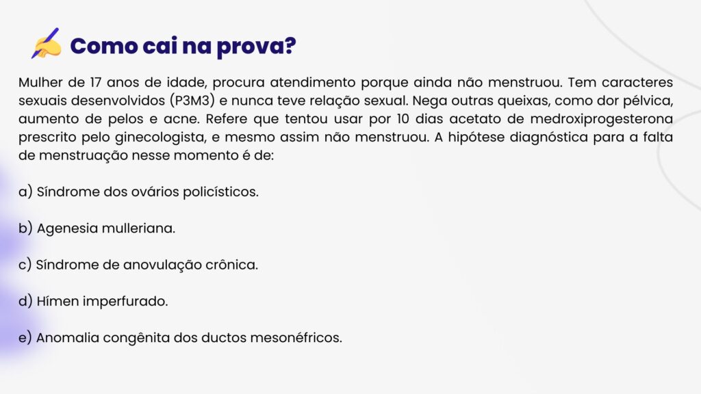 Mulher de 17 anos de idade, procura atendimento porque ainda não menstruou. Tem caracteres sexuais desenvolvidos (P3M3) e nunca teve relação sexual. Nega outras queixas, como dor pélvica, aumento de pelos e acne. Refere que tentou usar por 10 dias acetato de medroxiprogesterona prescrito pelo ginecologista, e mesmo assim não menstruou. A hipótese diagnóstica para a falta de menstruação nesse momento é de:
a) Síndrome dos ovários policísticos.
b) Agenesia mulleriana.
c) Síndrome de anovulação crônica.
d) Hímen imperfurado.
e) Anomalia congênita dos ductos mesonéfricos.