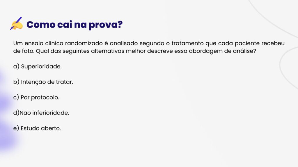 HMASP
Um ensaio clínico randomizado é analisado segundo o tratamento que cada paciente recebeu de fato. Qual das seguintes alternativas melhor descreve essa abordagem de análise?
a) Superioridade.
b) Intenção de tratar.
c) Por protocolo.
d)Não inferioridade.
e) Estudo aberto.