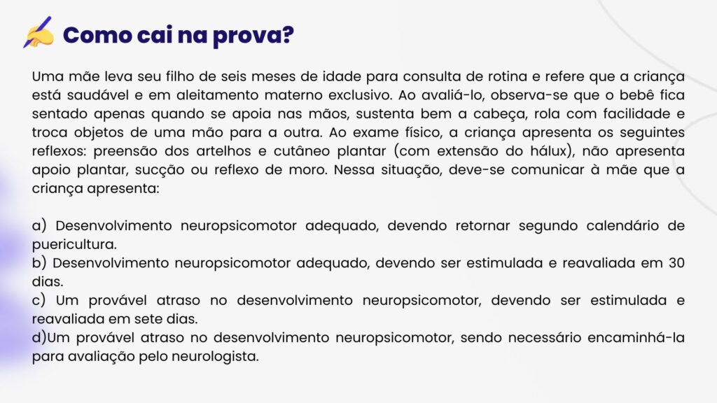 HEVV Uma mãe leva seu filho de seis meses de idade para consulta de rotina e refere que a criança está saudável e em aleitamento materno exclusivo. Ao avaliá-lo, observa-se que o bebê fica sentado apenas quando se apoia nas mãos, sustenta bem a cabeça, rola com facilidade e troca objetos de uma mão para a outra. Ao exame físico, a criança apresenta os seguintes reflexos: preensão dos artelhos e cutâneo plantar (com extensão do hálux), não apresenta apoio plantar, sucção ou reflexo de moro. Nessa situação, deve-se comunicar à mãe que a criança apresenta:
a) Desenvolvimento neuropsicomotor adequado, devendo retornar segundo calendário de puericultura.
b) Desenvolvimento neuropsicomotor adequado, devendo ser estimulada e reavaliada em 30 dias.
c) Um provável atraso no desenvolvimento neuropsicomotor, devendo ser estimulada e reavaliada em sete dias.
d)Um provável atraso no desenvolvimento neuropsicomotor, sendo necessário encaminhá-la para avaliação pelo neurologista.