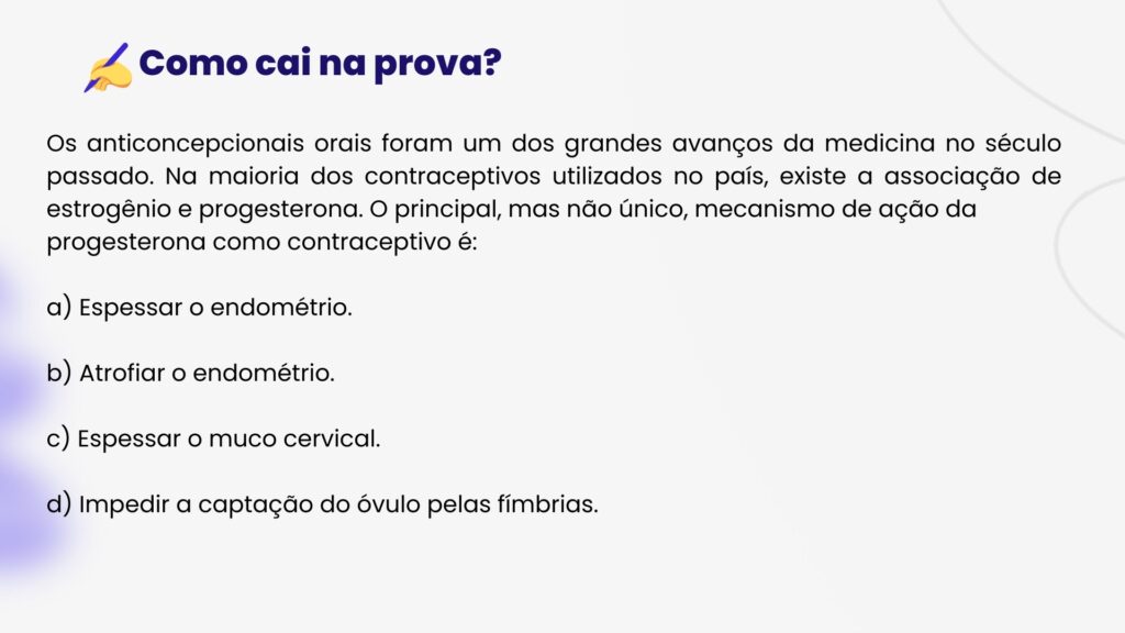 Os anticoncepcionais orais foram um dos grandes avanços da medicina no século passado. Na maioria dos contraceptivos utilizados no país, existe a associação de estrogênio e progesterona. O principal, mas não único, mecanismo de ação da
progesterona como contraceptivo é:a) Espessar o endométrio.b) Atrofiar o endométrio.c) Espessar o muco cervical.d) Impedir a captação do óvulo pelas fímbrias.