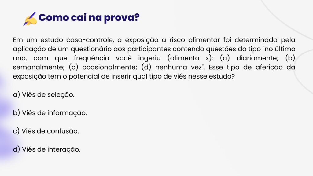 Em um estudo caso-controle, a exposição a risco alimentar foi determinada pela aplicação de um questionário aos participantes contendo questões do tipo "no último ano, com que frequência você ingeriu (alimento x): (a) diariamente; (b) semanalmente; (c) ocasionalmente; (d) nenhuma vez". Esse tipo de aferição da exposição tem o potencial de inserir qual tipo de viés nesse estudo?

a) Viés de seleção.

b) Viés de informação.

c) Viés de confusão.

d) Viés de interação.