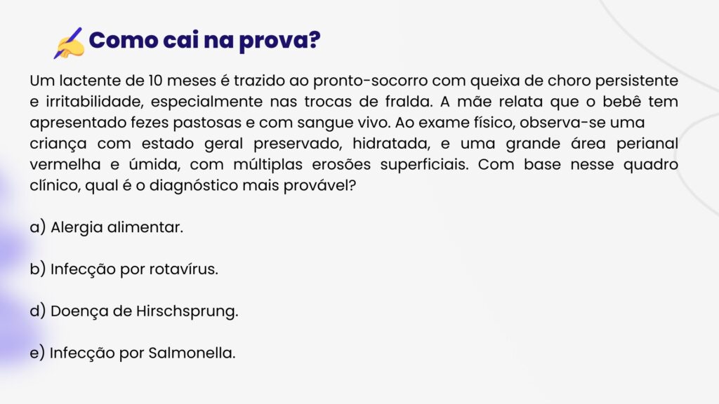 Um lactente de 10 meses é trazido ao pronto-socorro com queixa de choro persistente e irritabilidade, especialmente nas trocas de fralda. A mãe relata que o bebê tem apresentado fezes pastosas e com sangue vivo. Ao exame físico, observa-se uma
criança com estado geral preservado, hidratada, e uma grande área perianal vermelha e úmida, com múltiplas erosões superficiais. Com base nesse quadro clínico, qual é o diagnóstico mais provável?

a) Alergia alimentar.

b) Infecção por rotavírus.

d) Doença de Hirschsprung.

e) Infecção por Salmonella.