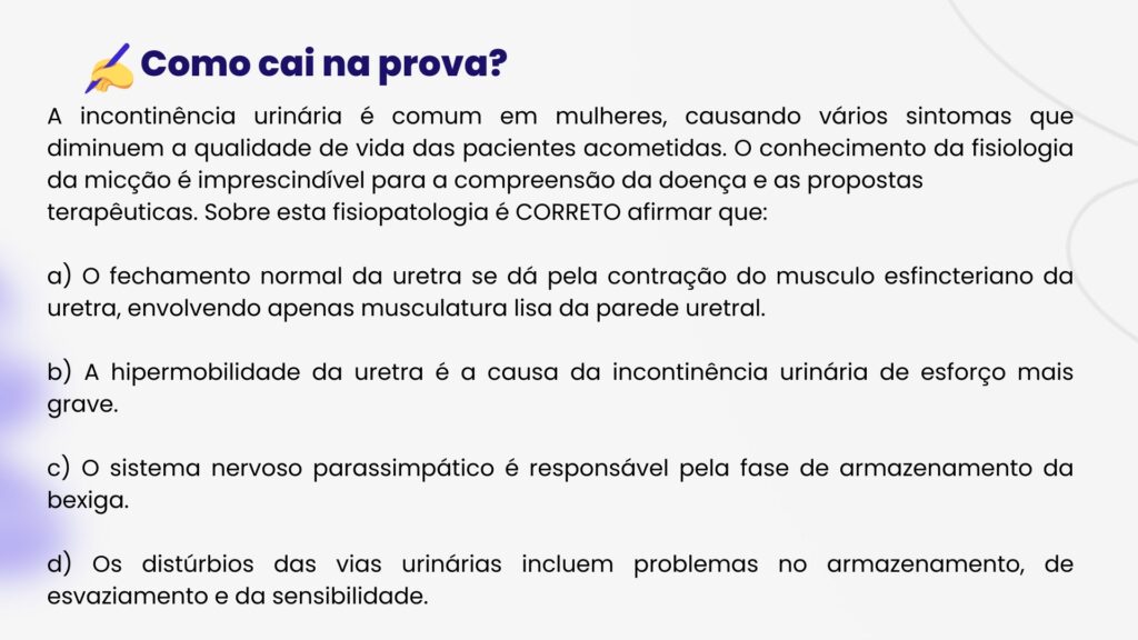 A incontinência urinária é comum em mulheres, causando vários sintomas que diminuem a qualidade de vida das pacientes acometidas. O conhecimento da fisiologia da micção é imprescindível para a compreensão da doença e as propostas
terapêuticas. Sobre esta fisiopatologia é CORRETO afirmar que:

a) O fechamento normal da uretra se dá pela contração do musculo esfincteriano da uretra, envolvendo apenas musculatura lisa da parede uretral.

b) A hipermobilidade da uretra é a causa da incontinência urinária de esforço mais grave.

c) O sistema nervoso parassimpático é responsável pela fase de armazenamento da bexiga.

d) Os distúrbios das vias urinárias incluem problemas no armazenamento, de esvaziamento e da sensibilidade.