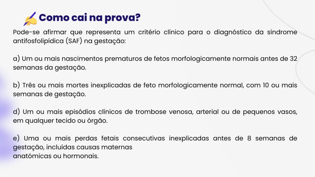 Pode-se afirmar que representa um critério clínico para o diagnóstico da síndrome antifosfolipídica (SAF) na gestação:

a) Um ou mais nascimentos prematuros de fetos morfologicamente normais antes de 32 semanas da gestação.

b) Três ou mais mortes inexplicadas de feto morfologicamente normal, com 10 ou mais semanas de gestação.

d) Um ou mais episódios clínicos de trombose venosa, arterial ou de pequenos vasos, em qualquer tecido ou órgão.

e) Uma ou mais perdas fetais consecutivas inexplicadas antes de 8 semanas de gestação, incluídas causas maternas
anatómicas ou hormonais.