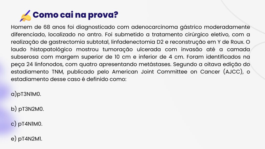 Homem de 68 anos foi diagnosticado com adenocarcinoma gástrico moderadamente diferenciado, localizado no antro. Foi submetido a tratamento cirúrgico eletivo, com a realização de gastrectomia subtotal, linfadenectomia D2 e reconstrução em Y de Roux. O laudo histopatológico mostrou tumoração ulcerada com invasão até a camada subserosa com margem superior de 10 cm e inferior de 4 cm. Foram identificados na peça 24 linfonodos, com quatro apresentando metástases. Segundo a oitava edição do estadiamento TNM, publicado pelo American Joint Committee on Cancer (AJCC), o estadiamento desse caso é definido como:

a)pT3N1M0.

b) pT3N2M0.

c) pT4N1M0.

e) pT4N2M1.
