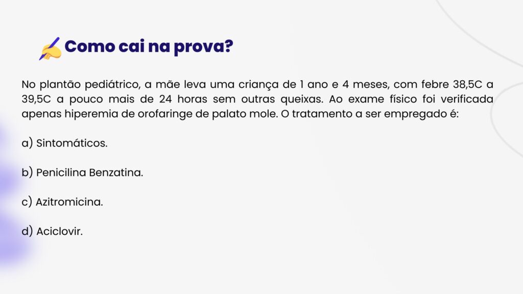 No plantão pediátrico, a mãe leva uma criança de 1 ano e 4 meses, com febre 38,5C a 39,5C a pouco mais de 24 horas sem outras queixas. Ao exame físico foi verificada apenas hiperemia de orofaringe de palato mole. O tratamento a ser empregado é:a) Sintomáticos.b) Penicilina Benzatina.c) Azitromicina.d) Aciclovir.