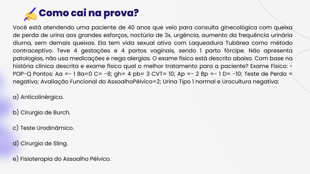Você está atendendo uma paciente de 40 anos que veio para consulta ginecológica com queixa de perda de urina aos grandes esforços, noctúria de 3x, urgência, aumento da frequência urinária diurna, sem demais queixas. Ela tem vida sexual ativa com Laqueadura Tubárea como método contraceptivo. Teve 4 gestações e 4 partos vaginais, sendo 1 parto fórcipe. Não apresenta patologias, não usa medicações e nega alergias. O exame físico está descrito abaixo. Com base na história clínica descrita e exame físico qual o melhor tratamento para a paciente? Exame Físico: - POP-Q Pontos: Aa =- 1 Ba=0 C= -8; gh= 4 pb= 3 CVT= 10; Ap =- 2 Bp =- 1 D= -10; Teste de Perda = negativo; Avaliação Funcional do AssoalhoPélvico=2; Urina Tipo 1 normal e Urocultura negativa:a) Anticolinérgico.b) Cirurgia de Burch.c) Teste Urodinâmico.d) Cirurgia de Sling.e) Fisioterapia do Assoalho Pélvico.