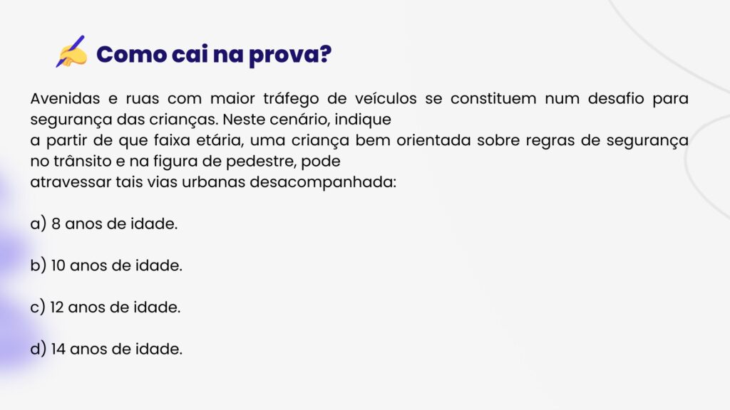 Avenidas e ruas com maior tráfego de veículos se constituem num desafio para segurança das crianças. Neste cenário, indique
a partir de que faixa etária, uma criança bem orientada sobre regras de segurança no trânsito e na figura de pedestre, pode
atravessar tais vias urbanas desacompanhada:

a) 8 anos de idade.

b) 10 anos de idade.

c) 12 anos de idade.

d) 14 anos de idade.