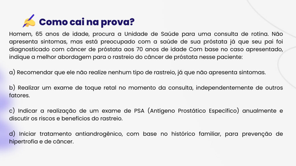 Homem, 65 anos de idade, procura a Unidade de Saúde para uma consulta de rotina. Não apresenta sintomas, mas está preocupado com a saúde de sua próstata já que seu pai foi diagnosticado com câncer de próstata aos 70 anos de idade Com base no caso apresentado, indique a melhor abordagem para o rastreio do câncer de próstata nesse paciente:

a) Recomendar que ele não realize nenhum tipo de rastreio, já que não apresenta sintomas.

b) Realizar um exame de toque retal no momento da consulta, independentemente de outros fatores.

c) Indicar a realização de um exame de PSA (Antígeno Prostático Específico) anualmente e discutir os riscos e benefícios do rastreio.

d) Iniciar tratamento antiandrogênico, com base no histórico familiar, para prevenção de hipertrofia e de câncer.