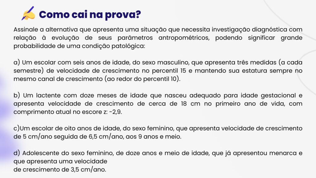 Assinale a alternativa que apresenta uma situação que necessita investigação diagnóstica com relação à evolução de seus parâmetros antropométricos, podendo significar grande probabilidade de uma condição patológica:

a) Um escolar com seis anos de idade, do sexo masculino, que apresenta três medidas (a cada semestre) de velocidade de crescimento no percentil 15 e mantendo sua estatura sempre no mesmo canal de crescimento (ao redor do percentil 10).

b) Um lactente com doze meses de idade que nasceu adequado para idade gestacional e apresenta velocidade de crescimento de cerca de 18 cm no primeiro ano de vida, com comprimento atual no escore z: -2,9.

c)Um escolar de oito anos de idade, do sexo feminino, que apresenta velocidade de crescimento de 5 cm/ano seguida de 6,5 cm/ano, aos 9 anos e meio.

d) Adolescente do sexo feminino, de doze anos e meio de idade, que já apresentou menarca e que apresenta uma velocidade
de crescimento de 3,5 cm/ano.