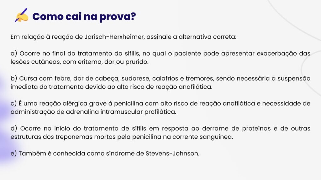 Reação de Jarisch-Herxheimer: entenda suas manifestações durante o tratamento da sífilis. Este slide educacional aborda detalhes sobre a reação, destacando sintomas como febre, cefaleia e calafrios. Ideal para estudantes de medicina, o conteúdo esclarece aspectos críticos de diagnóstico e tratamento. Saiba tudo sobre a complicação que ocorre no início do tratamento com penicilina, identificada por componentes liberados de treponemas mortos no sangue. Mantenha-se atualizado sobre as alternativas corretas nos exames médicos em relação a esta reação adversa.